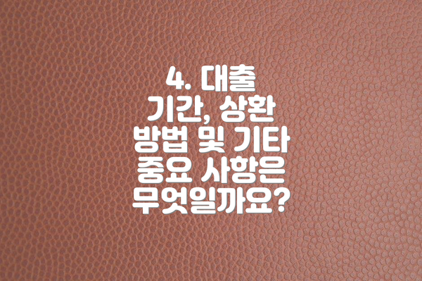 4. 대출 기간, 상환 방법 및 기타 중요 사항은 무엇일까요?