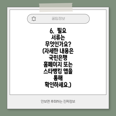 6. 필요 서류는 무엇인가요? (자세한 내용은 국민은행 홈페이지 또는 스타뱅킹 앱을 통해 확인하세요.)